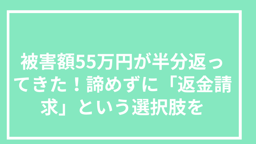 被害額55万円が半分返ってきた!諦めずに「返金請求」という選択肢を